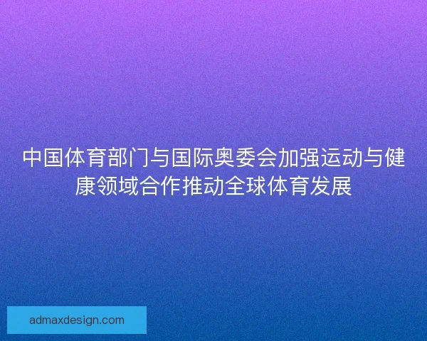 中国体育部门与国际奥委会加强运动与健康领域合作推动全球体育发展